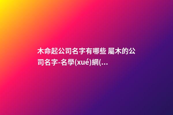 木命起公司名字有哪些 屬木的公司名字-名學(xué)網(wǎng)